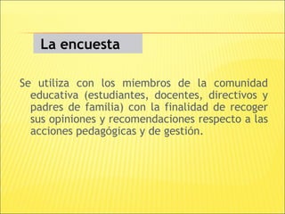 La encuesta

Se utiliza con los miembros de la comunidad
  educativa (estudiantes, docentes, directivos y
  padres de familia) con la finalidad de recoger
  sus opiniones y recomendaciones respecto a las
  acciones pedagógicas y de gestión.
 