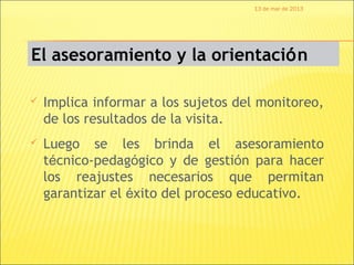 13 de mar de 2013




El asesoramiento y la orientación

   Implica informar a los sujetos del monitoreo,
    de los resultados de la visita.
   Luego se les brinda el asesoramiento
    técnico-pedagógico y de gestión para hacer
    los reajustes necesarios que permitan
    garantizar el éxito del proceso educativo.
 