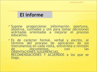 13 de mar de 2013




       El informe

 Supone proporcionar información oportuna,
  objetiva, confiable y útil para tomar decisiones
  acertadas orientadas a mejorar el proceso
  educativo.
 Es de carácter formal, verbal y escrito, al
  término del proceso de aplicación de los
  instrumentos en cada visita, entrevista o revisión
  de         documentos,            con           las
  ORIENTACIONES,SUGERENCIAS,
  RECOMENDACIONES Y ACUERDOS a los que se
  llega.
 