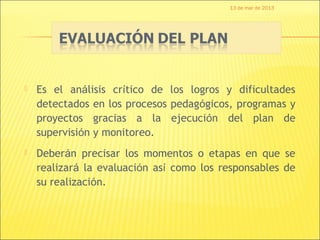13 de mar de 2013




   Es el análisis crítico de los logros y dificultades
    detectados en los procesos pedagógicos, programas y
    proyectos gracias a la ejecución del plan de
    supervisión y monitoreo.
   Deberán precisar los momentos o etapas en que se
    realizará la evaluación así como los responsables de
    su realización.
 