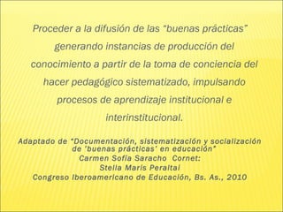 Proceder a la difusión de las “buenas prácticas”
        generando instancias de producción del
   conocimiento a partir de la toma de conciencia del
      hacer pedagógico sistematizado, impulsando
         procesos de aprendizaje institucional e
                     interinstitucional.

Adaptado de “Documentación, sistematización y socialización
             de ’buenas prácticas’ en educación”
               Carmen Sofía Saracho Cornet:
                    Stella Maris Peraltai
   Congreso Iberoamericano de Educación, Bs. As., 2010
 