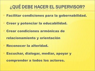    Facilitar condiciones para la gobernabilidad.

   Creer y potenciar la educabilidad.

   Crear condiciones armónicas de

    relacionamiento y orientación

   Reconocer la alteridad.

   Escuchar, dialogar, mediar, apoyar y

    comprender a todos los actores.
 