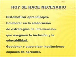 13 de mar de 2013




   Sistematizar aprendizajes.
   Colaborar en la elaboración

    de estrategias de intervención.

    que aseguren la inclusión y la
    educabilidad.
   Gestionar y supervisar instituciones
    capaces de aprender.
 