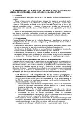 XI. ACOMPAÑAMIENTO PEDAGÓGICO EN LAS INSTITUCIONES EDUCATIVAS DEL
MODELO DE SERVICIO EDUCATIVO: JORNADAESCOLAR COMPLETA
9.1. Finalidad
El acompañamiento pedagógico en las IIEE con Jornada escolar completa tiene por
finalidad:
 Mejorar el desempeño del docente para alcanzar los logros de aprendizaje de los
estudiantes, a partir del acompañamiento a su labor diaria, ayudándole a reconocer sus
fortalezas y debilidades al interior de su propio quehacer profesional, a asumir una
práctica pedagógica crítica y reflexiva e implementar jornadas de intercambio de
experiencias entre docentes que permitan fortalecer sus capacidades y la mejora
continua.
 Mejorar la práctica pedagógica optimizando los procesos de enseñanza y aprendizaje
que generen propósitos compartidos a través del trabajo planificado, colaborativo y
colegiado entre los docentes, coordinadores y directivos de la institución educativa.
9.2. Responsables
Personal Directivo. Director de la Institución Educativa y subdirectores gestionan el
acompañamiento de los procesos pedagógicos y administrativos de la institución
educativa en su conjunto.
 Coordinadores pedagógicos. Realizan el acompañamiento pedagógico a los docentes
durante el desarrollo de la práctica pedagógica (planificación y ejecución)
 Coordinadores de tutoría. Realizan el acompañamiento pedagógico a los docentes
tutores durante el desarrollo de la acción tutorial grupal e individual.
 Coordinadores de innovación y soporte tecnológico. Realizan el acompañamiento
pedagógico del uso de las tecnologías de la información partiendo de la capacitación
a los docentes y durante el desarrollo de las sesiones de enseñanza y aprendizaje.
9.3. Procesos de acompañamiento que realiza el personal directivo
Para garantizar el cumplimento de las acciones de acompañamiento, el equipo directivo,
realizará reuniones permanentes conlos coordinadores pedagógicos, estas seefectuarán
una vez a la semana o una cada dos semanas,en ellas se planifica, se observa el avance
de las acciones (posibles reajuste de planes) y finalmente se evalúan los resultados
obtenidos. El director y el subdirector desarrollarán el procesode acompañamiento a cada
coordinador de la institución e indistintamente a los docentes. El acompañamiento
pedagógico que realiza el personal directivo comprende los siguientes procesos:
9.3.1. Planificación del acompañamiento de los procesos pedagógicos y
administrativos de la institución educativa; entendida como la incorporación de
acciones a fin de garantizar la mejora en los aspectos de tutoría, la incorporación de
las TIC, los procesos de enseñanza aprendizaje y en la gestión institucional. Para
ello se realizarán las siguientes tareas:
 Priorización de las necesidades de acompañamiento, con el uso de instrumentos
como ficha de análisis documental o guía de observación. El equipo directivo
focaliza las debilidades que presentan los docentes.
 Sistematización de los resultados obtenidos, de acuerdo a las mayores
dificultades encontradas. El equipo docente establece las prioridades a atender.
 Formulación de plan de trabajo institucional donde se consideran
responsabilidades de los coordinadores a fin de implementar acciones de mejora
que buscan disminuir o superar las dificultades encontradas.
Formulación de planes específicos e instrumentos de acompañamiento por cada
coordinador; en relación a las necesidades focalizadas, los coordinadores establecen
sus planes de trabajo, los que deben considerar mínimamente lo siguiente:
 Acciones a realizar para el fortalecimiento y seguimiento al equipo docente
 