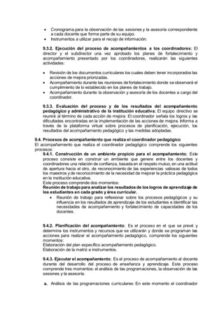  Cronograma para la observación de las sesiones y la asesoría correspondiente
a cada docente que forme parte de su equipo.
 Instrumentos a utilizar para el recojo de información.
9.3.2. Ejecución del proceso de acompañamientos a los coordinadores; El
director y el subdirector una vez aprobado los planes de fortalecimiento y
acompañamiento presentado por los coordinadores, realizarán las siguientes
actividades:
 Revisión de los documentos curriculares los cuales deben tener incorporados las
acciones de mejora priorizadas.
 Acompañamiento durante las reuniones de fortalecimiento donde se observará el
cumplimiento de lo establecido en los planes de trabajo.
 Acompañamiento durante la observación y asesoría de los docentes a cargo del
coordinador.
9.3.3. Evaluación del proceso y de los resultados del acompañamiento
pedagógico y administrativo de la institución educativa; El equipo directivo se
reunirá al término de cada acción de mejora. El coordinador señala los logros y las
dificultades encontradas en la implementación de las acciones de mejora. Informa a
través de la plataforma virtual sobre procesos de planificación, ejecución, los
resultados del acompañamiento pedagógico y las medidas adoptadas.
9.4. Procesos de acompañamiento que realiza el coordinador pedagógico
El acompañamiento que realiza el coordinador pedagógico comprende los siguientes
procesos:
9.4.1. Construcción de un ambiente propicio para el acompañamiento; Este
proceso consiste en construir un ambiente que genere entre los docentes y
coordinadores una relación de confianza, basada en el respeto mutuo, en una actitud
de apertura hacia el otro, de reconocimiento de las experiencias valiosas de todos
los maestros y de reconocimiento de la necesidad de mejorar la práctica pedagógica
en la institución educativa.
Este proceso comprende dos momentos:
Reunión de trabajo para analizar los resultados de los logros de aprendizaje de
los estudiantes en cada grado y área curricular.
 Reunión de trabajo para reflexionar sobre los procesos pedagógicos y su
influencia en los resultados de aprendizaje de los estudiantes e identificar las
necesidades de acompañamiento y fortalecimiento de capacidades de los
docentes.
9.4.2. Planificación del acompañamiento; Es el proceso en el que se prevé y
determina los instrumentos y recursos que se utilizarán y donde se programan las
acciones para realizar el acompañamiento pedagógico, comprende los siguientes
momentos:
Elaboración del plan específico acompañamiento pedagógico.
Elaboración de la matriz e instrumentos.
9.4.3. Ejecutar el acompañamiento; Es el proceso de acompañamiento al docente
durante del desarrollo del proceso de enseñanza y aprendizaje. Este proceso
comprende tres momentos: el análisis de las programaciones, la observación de las
sesiones y la asesoría.
a. Análisis de las programaciones curriculares: En este momento el coordinador
 