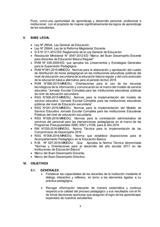 3
Puno, como una oportunidad de aprendizaje y desarrollo personal, profesional e
institucional, con el propósito de mejorar significativamente los logros de aprendizaje
de los estudiantes.
V. BASE LEGAL
 Ley Nº 28044, Ley General de Educación.
 Ley Nº 29944, Ley de la Reforma Magisterial Docente.
 D.S N° 011-2012.ED Reglamento de la Ley General de Educación
 Resolución Ministerial N° 0547-2012-ED “Marco del Buen Desempeño Docente
para docentes de Educación Básica Regular”
 RVM Nº 038-2009-ED, que aprueba los Lineamientos y Estrategias Generales
para la Supervisión Pedagógica.
 RVM N°081-2015-MINEDU, Normas para la elaboración y aprobación del cuadro
de distribución de horas pedagógicas en las instituciones educativas públicas del
nivel de educación secundaria de la educación básica regular y del ciclo avanzado
de la educación básica alternativa para el periodo lectivo 2016
 RVM N°066-2015-MINEDU, Orientaciones para el uso de los recursos
tecnológicos de la información y comunicación en el marco del modelo de servicio
educativo “Jornada Escolar Completa para las instituciones educativas públicas
de nivel de educación secundaria
 RSG N°008-2015-MINEDU, Normas para la implementación del modelo de
servicio educativo “Jornada Escolar Completa para las instituciones educativas
públicas del nivel de Educación secundaria”
 RSG N°041-2016-MINEDU, Normas para la implementación del Modelo de
Servicio Educativo Jornada Escolar Completa para las instituciones Educativas
Públicas del nivel de educación secundaria
 RSG N°026-2016-MINEDU, Normas para la contratación administrativa de
servicios del personal para las intervenciones pedagógicas en el marco de los
Programas Presupuestales 0090, 0091 y 0106, para el año 2016
 RM N°035-2016-MINEDU, Norma Técnica para la implementación de los
Compromisos de Desempeño 2016
 RSG N°008-2016-MINEDU, Norma que establece disposiciones para el
Acompañamiento Pedagógico en la Educación Básica
 R.M. Nº 627-2016-MINEDU. Que Aprueba la Norma Técnica denominada
“Normas y Orientaciones para el desarrollo del año escolar 2017 en las
Instituciones de Educación Básica”
 Marco del Buen Desempeño Docente.
 Marco del Buen Desempeño Directivo.
VI. OBJETIVOS
5.1. GENERALES
 Fortalecer las capacidades de los docentes de la institución mediante el
diálogo interactivo y reflexivo, en torno a los elementos ligados a su
práctica pedagógica.
 Recoger información relevante de manera sistemática y continua
respecto a la calidad del proceso pedagógico y sus resultados con el fin
de tomar decisiones oportunas que aseguren el logro de los aprendizajes
esperados de nuestros estudiantes.
 