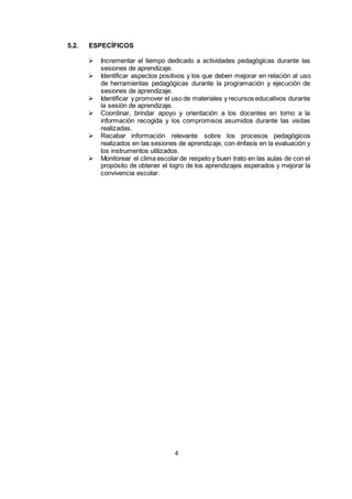 4
5.2. ESPECÍFICOS
 Incrementar el tiempo dedicado a actividades pedagógicas durante las
sesiones de aprendizaje.
 Identificar aspectos positivos y los que deben mejorar en relación al uso
de herramientas pedagógicas durante la programación y ejecución de
sesiones de aprendizaje.
 Identificar y promover el uso de materiales y recursos educativos durante
la sesión de aprendizaje.
 Coordinar, brindar apoyo y orientación a los docentes en torno a la
información recogida y los compromisos asumidos durante las visitas
realizadas.
 Recabar información relevante sobre los procesos pedagógicos
realizados en las sesiones de aprendizaje, con énfasis en la evaluación y
los instrumentos utilizados.
 Monitorear el clima escolar de respeto y buen trato en las aulas de con el
propósito de obtener el logro de los aprendizajes esperados y mejorar la
convivencia escolar.
 