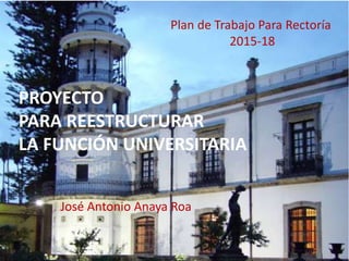PROYECTO
PARA REESTRUCTURAR
LA FUNCIÓN UNIVERSITARIA
Plan de Trabajo Para Rectoría
2015-18
José Antonio Anaya Roa
 