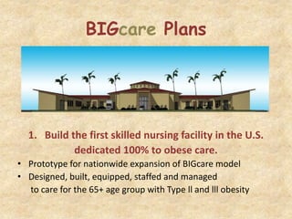 BIGcare Plans




  1. Build the first skilled nursing facility in the U.S.
            dedicated 100% to obese care.
• Prototype for nationwide expansion of BIGcare model
• Designed, built, equipped, staffed and managed
  to care for the 65+ age group with Type ll and lll obesity
 