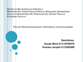 REPÚBLICA BOLIVARIANA DE VENEZUELA
MINISTERIO DEL PODER POPULAR PARA LA EDUCACIÓN UNIVERSITARIA
INSTITUTO UNIVERSITARIO DE TECNOLOGÍA DEL ESTADO TRUJILLO
EXTENSIÓN TRUJILLO




     Plan de Telecomunicaciones, informática y servicio postales




                                                    Bachilleres:
                                   Azuaje María G CI 20708578
                                 Puentes Jenybel CI 23593699
 