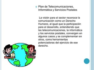    Plan de Telecomunicaciones,
    Informática y Servicios Postales

     La visión para el sector reconoce la
    comunicación como un Derecho
    Humano, al igual que la participación
    para el desarrollo, entendiendo que
    las telecomunicaciones, la informática
    y los servicios postales, convergen en
    algunos casos y se complementan en
    otros, como herramientas
    potenciadoras del ejercicio de ese
    derecho.
 