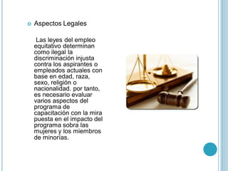    Aspectos Legales

     Las leyes del empleo
    equitativo determinan
    como ilegal la
    discriminación injusta
    contra los aspirantes o
    empleados actuales con
    base en edad, raza,
    sexo, religión o
    nacionalidad. por tanto,
    es necesario evaluar
    varios aspectos del
    programa de
    capacitación con la mira
    puesta en el impacto del
    programa sobra las
    mujeres y los miembros
    de minorías.
 