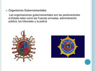    Organismos Gubernamentales
    Las organizaciones gubernamentales son las pertenecientes
    al Estado tales como las Fuerzas armadas, administración
    pública, los tribunales y la policía
 