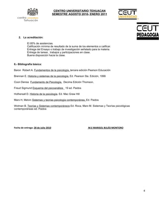 CENTRO UNIVERSITARIO TEHUACAN
                                     SEMESTRE AGOSTO 2010- ENERO 2011




    2. La acreditación:

            El 85% de asistencias.
            Calificación mínima de resultado de la suma de los elementos a calificar.
            Entrega del Ensayo o trabajo de investigación señalado para la materia.
            Entrega de tareas , trabajos y participaciones en clase.
            Buena disposición hacia la clase.


8.- Bibliografía básica:

Baron Robert A. Fundamentos de la psicología, tercera edición Pearson Educación

Brennan E. Historia y sistemas de la psicología. Ed. Pearson 5ta. Edición, 1999

Coon Deniss Fundamento de Psicología, Decima Edición Thomson,

Freud Sigmund Esquema del psicoanálisis 19 ed. Paidos

Hothersall D. Historia de la psicología. Ed. Mac Graw Hill

Marx H, Melvin Sistemas y teorías psicología contemporánea, Ed. Paidos

Wolman B. Teorías y Sistemas contemporáneos Ed. Roca, Marx M. Sistemas y Teorías psicológicas
contemporáneas ed. Paidos




Fecha de entrega: 28 de Julio 2010                               M.E MARISOL BULÁS MONTORO




                                                                                                4
 