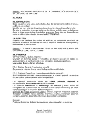 Ejemplo: “ACCIDENTES LABORALES EN LA CONSTRUCCIÓN DE EDIFICIOS
EN LA CIUDAD DE SANTA FE”

2.2. INDICE

2.3. INTRODUCCIÓN
Debe proveer de una visión del estado actual del conocimiento sobre el tema o
problema a investigar.
No debe ser muy extensa sino proporcional al número de páginas del proyecto.
Durante la redacción, es conveniente que los juicios emitidos sean avalados con
datos o cifras provenientes de estudios anteriores. Cada idea se desarrolla con
sustento bibliográfico citando siempre las REFERENCIAS.

2.4. HIPOTESIS
Proposiciones mediante las cuales se anticipan las respuestas esperadas de
encontrar al realizar el abordaje al campo empírico/ teórico de investigación y
delimitado en el plan de tesis.

Ejemplo: “LOS BARROS PROVENIENTES DE UN BIODIGESTOR PUEDEN SER
UTILIZADOS COMO FERTILIZANTES”

2.5. OBJETIVOS
Dar respuesta a: ¿Qué se propone?
Enunciar, en términos claros y verificables, el objetivo general del trabajo de
grado, así como el planteamiento de los principales objetivos específicos.
Los verbos deben estar en infinitivo.

2.5.1. Objetivo General: (¿qué quiero lograr?)
Debe guardar relación directa con el titulo y problema del trabajo.

2.5.2. Objetivos Específicos: (¿cómo lograr el objetivo general?)
Son los objetivos parciales cuya suma conducen al objetivo general. Usualmente
se describe un objetivo general y varios específicos.

Los objetivos específicos deben ser claros, precisos, medibles e
indudablemente alcanzables al finalizar el estudio.
Los objetivos determinan la metodología del estudio y todos deben ser
susceptibles de cuantificación. Se redactan usando verbos infinitivos y en orden
cronológico según el desarrollo de la investigación.
Ejemplos de verbos que pueden usarse: analizar, explorar, relacionar, describir,
demostrar, identificar, indicar, calcular, determinar, evaluar, diferenciar, observar,
comparar, describir, desarrollar, identificar, diagnosticar, pronosticar.

Ejemplo:
Problema: Incidencia de la contaminación de origen cloacal en el rio Limay.



                              Graciela Pozzo Ardizzi                                3
                              Coordinador Académico
 