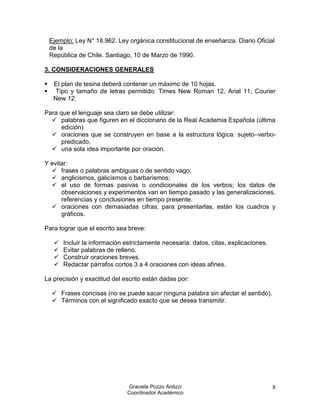 Ejemplo: Ley N° 18.962. Ley orgánica constitucional de enseñanza. Diario Oficial
    de la
    República de Chile. Santiago, 10 de Marzo de 1990.

3. CONSIDERACIONES GENERALES

    El plan de tesina deberá contener un máximo de 10 hojas.
    Tipo y tamaño de letras permitido: Times New Roman 12, Arial 11, Courier
     New 12.

Para que el lenguaje sea claro se debe utilizar:
   palabras que figuren en el diccionario de la Real Academia Española (última
      edición)
   oraciones que se construyen en base a la estructura lógica: sujeto–verbo-
      predicado.
   una sola idea importante por oración.

Y evitar:
   frases o palabras ambiguas o de sentido vago;
   anglicismos, galicismos o barbarismos;
   el uso de formas pasivas o condicionales de los verbos; los datos de
      observaciones y experimentos van en tiempo pasado y las generalizaciones,
      referencias y conclusiones en tiempo presente.
   oraciones con demasiadas cifras; para presentarlas, están los cuadros y
      gráficos.

Para lograr que el escrito sea breve:

        Incluir la información estrictamente necesaria: datos, citas, explicaciones.
        Evitar palabras de relleno.
        Construir oraciones breves.
        Redactar párrafos cortos 3 a 4 oraciones con ideas afines.

La precisión y exactitud del escrito están dadas por:

     Frases concisas (no se puede sacar ninguna palabra sin afectar el sentido).
     Términos con el significado exacto que se desea transmitir.




                                Graciela Pozzo Ardizzi                                  8
                                Coordinador Académico
 