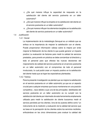 c. ¿De qué manera influye la capacidad de respuesta en la
satisfacción del cliente del servicio postventa en un taller
automotriz?
d. ¿De qué manera influye la empatía en la satisfacción del cliente en
el servicio postventa en un taller automotriz?
e. ¿De qué manera influyen los elementos tangibles en la satisfacción
del cliente de servicio postventa en un taller automotriz?
1.4 Justificación
1.4.1 Social
La implementación de la metodología Servqual es un método que se
enfoca en la importancia de mejorar la satisfacción con el cliente.
Puede proporcionar información valiosa sobre la mejora por ende
mejorar la fidelización de los cliente lo que puede generar un impacto
positivo La evaluación de factores para medir la calidad de servicios
prestados, para ponerlo en práctica se debe concientizar al directorio y
todo el personal para que efectúe las nuevas decisiones del
mejoramiento de calidad del servicio postventa en el servicio postventa
en un taller automotriz con el compromiso de todo el personal
involucrado, lo cual podrá crear un impacto positivo en la satisfacción
del cliente hasta que se logre las expectativas planteadas.
1.4.2 Teórica
Para la presente investigación se planteó que se mejore la satisfacción
en el servicio postventa en un taller automotriz ya que es un aspecto
crucial para cualquier empresa que busca mantenerse en una posición
competitiva , nace debido a que una de las principales debilidades del
servicio postventa en un taller automotriz es no cumplir con la
satisfacción del cliente por intermedio de esta herramienta ampliamente
utilizada para medir la satisfacción de cliente buscamos medir el
servicio percibido por los clientes. Una de los autores define como “un
instrumento de la medición y evaluación de la calidad del servicio que
se basa en la percepción de los clientes sobre los servicios recibidos,
enfocándose en las cinco dimensiones para evaluar la calidad del
 