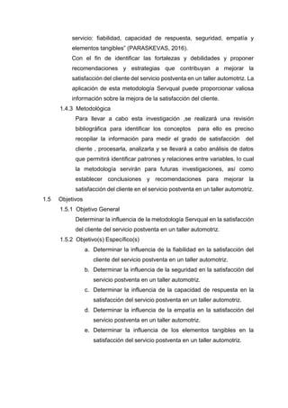 servicio: fiabilidad, capacidad de respuesta, seguridad, empatía y
elementos tangibles” (PARASKEVAS, 2016).
Con el fin de identificar las fortalezas y debilidades y proponer
recomendaciones y estrategias que contribuyan a mejorar la
satisfacción del cliente del servicio postventa en un taller automotriz. La
aplicación de esta metodología Servqual puede proporcionar valiosa
información sobre la mejora de la satisfacción del cliente.
1.4.3 Metodológica
Para llevar a cabo esta investigación ,se realizará una revisión
bibliográfica para identificar los conceptos para ello es preciso
recopilar la información para medir el grado de satisfacción del
cliente , procesarla, analizarla y se llevará a cabo análisis de datos
que permitirá identificar patrones y relaciones entre variables, lo cual
la metodología servirán para futuras investigaciones, así como
establecer conclusiones y recomendaciones para mejorar la
satisfacción del cliente en el servicio postventa en un taller automotriz.
1.5 Objetivos
1.5.1 Objetivo General
Determinar la influencia de la metodología Servqual en la satisfacción
del cliente del servicio postventa en un taller automotriz.
1.5.2 Objetivo(s) Específico(s)
a. Determinar la influencia de la fiabilidad en la satisfacción del
cliente del servicio postventa en un taller automotriz.
b. Determinar la influencia de la seguridad en la satisfacción del
servicio postventa en un taller automotriz.
c. Determinar la influencia de la capacidad de respuesta en la
satisfacción del servicio postventa en un taller automotriz.
d. Determinar la influencia de la empatía en la satisfacción del
servicio postventa en un taller automotriz.
e. Determinar la influencia de los elementos tangibles en la
satisfacción del servicio postventa en un taller automotriz.
 