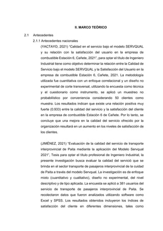 II. MARCO TEÓRICO
2.1 Antecedentes
2.1.1 Antecedentes nacionales
(YACTAYO, 2021) “Calidad en el servicio bajo el modelo SERVQUAL
y su relación con la satisfacción del usuario en la empresa de
combustible Estación 6, Cañete, 2021”, para optar el título de Ingeniero
Industrial tiene como objetivo determinar la relación entre la Calidad de
Servicio bajo el modelo SERVQUAL y la Satisfacción del Usuario en la
empresa de combustible Estación 6, Cañete, 2021. La metodología
utilizada fue cuantitativa con un enfoque correlacional y un diseño no
experimental de corte transversal, utilizando la encuesta como técnica
y el cuestionario como instrumento, se aplicó un muestreo no
probabilístico por conveniencia considerando 50 clientes como
muestra. Los resultados indican que existe una relación positiva muy
fuerte (0.933) entre la calidad del servicio y la satisfacción del cliente
en la empresa de combustible Estación 6 de Cañete. Por lo tanto, se
concluye que una mejora en la calidad del servicio ofrecido por la
organización resultará en un aumento en los niveles de satisfacción de
los clientes.
(JIMÉNEZ, 2021) “Evaluación de la calidad del servicio de transporte
interprovincial de Paita mediante la aplicación del Modelo Servqual
2021”, Tesis para optar el título profesional de Ingeniero Industrial, la
presente investigación busca evaluar la calidad del servició que se
brinda en el sector transporte de pasajeros interprovincial de la cuidad
de Paita a través del modelo Servqual. La investigación es de enfoque
mixto (cuantitativo y cualitativo), diseño no experimental, del nivel
descriptivo y de tipo aplicada. La encuesta se aplicó a 381 usuarios del
servicio de transporte de pasajeros interprovincial de Paita. Se
recolectaron datos que fueron analizados utilizando software como
Excel y SPSS. Los resultados obtenidos incluyeron los índices de
satisfacción del cliente en diferentes dimensiones, tales como
 