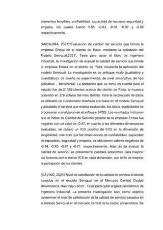 elementos tangibles, confiabilidad, capacidad de repuesta seguridad y
empatía, los cuales fueron 0.05, -0.03, -0.08. -0.07 y -0.06
respectivamente.
(ANCAJIMA, 2021)“Evaluación de calidad del servicio que brinda la
empresa Enosa en el distrito de Paita, mediante la aplicación del
Modelo Servqual,2021”, Tesis para optar el título de Ingeniero
Industrial, la investigación de evaluar la calidad de servicio que brinda
la empresa Enosa en el distrito de Paita, mediante la aplicación del
modelo Servqual. La investigación es de enfoque mixto (cualitativo y
cuantitativo), de diseño no experimental, de nivel descriptivo, de tipo
aplicativo – transversal. La población que se tomó en cuenta para el
estudio fue de 21382 clientes activos del distrito de Paita, la muestra
consistió en 378 activos del miso distrito. Para la recolección de datos
se utilizado un cuestionario diseñado con base en el modelo Servqual
y adaptado al servicio que estaba evaluando, los datos recolectados se
procesaran y analizaron en el software SPSS. Los resultados indicaron
que el índice de Calidad de Servicio general de la empresa Enosa fue
negativo con un valor de -0.57, en cuanto a las diferentes dimensiones
evaluadas, se obtuvo un ICS positivo de 0.02 en la dimensión de
tangibilidad, mientras que las dimensiones de confiabilidad, capacidad
de repuestas, seguridad y empatía, se obtuvieron valores negativos de
-0.74, -0.95. -0.46 y -0.71, respectivamente. Además de evaluar la
calidad de servicio, se presentaron posibles soluciones para mejorar
los factores con el menor ICS en casa dimensión, con el fin de mejorar
la percepción de los clientes.
(GAVINO, 2020)“Nivel de satisfacción de la calidad de servicio al cliente
basados en el modelo Servqual en el Mercado Central Ciudad
Universitaria, Huancayo-2020”, Tesis para optar el grado académico de
Ingeniero Industrial, La presente investigación tuvo como objetivo
determinar el nivel de satisfacción de la calidad de servicio basados en
el método Servqual en el mercado central de la ciudad universitaria. Se
 