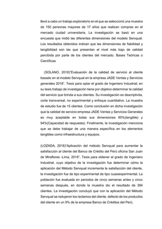 llevó a cabo un trabajo exploratorio en el que se seleccionó una muestra
de 150 personas mayores de 17 años que realizan compras en el
mercado ciudad universitaria. La investigación se basó en una
encuesta que midió las diferentes dimensiones del modelo Servqual.
Los resultados obtenidos indican que las dimensiones de fiabilidad y
tangibilidad son las que presentan el nivel más bajo de calidad
percibida por parte de los clientes del mercado. Bases Teóricas o
Científicas
(SOLANO, 2018)“Evaluación de la calidad de servicio al cliente
basado en el modelo Servqual en la empresa JADE Ventas y Servicios
generales 2018”. Tesis para optar el grado de Ingeniero Industrial, en
su tesis trabajo de investigación tiene por objetivo determinar la calidad
del servicio que brinda a sus clientes. Su investigación es descriptivita,
corte transversal, no experimental y enfoque cuantitativo. La muestra
de estudio fue de 15 clientes. Como conclusión en dicha investigación
que la calidad de servicio empresa JADE Ventas y Servicios Generales
es muy aceptable en todas sus dimensiones 85%(tangible) y
94%(Capacidad de respuesta). Finalmente, la investigación menciona
que se debe trabajar de una manera específica en los elementos
tangibles como infraestructura y equipos.
(LOZADA, 2018)“Aplicación del método Servqual para aumentar la
satisfacción al cliente del Banco de Crédito del Perú oficina San Juan
de Miraflores -Lima, 2018”, Tesis para obtener el grado de Ingeniero
Industrial, cuyo objetivo de la investigación fue determinar cómo la
aplicación del Método Servqual incrementa la satisfacción del cliente,
la investigación fue de tipo experimental de tipo cuasiexperimental. La
población fue evaluada en periodos de cinco semanas antes y cinco
semanas después, en donde la muestra dio el resultado de 384
clientes. La investigación concluyó que con la aplicación del Método
Servqual se redujeron los reclamos del cliente, defecto de los productos
del cliente en un 9% de la empresa Banco de Créditos del Perú.
 