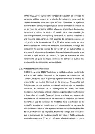 (MARTINEZ, 2018) “Aplicación del modelo Servqual en los servicios de
transporte público urbano en el distrito de Lurigancho para medir la
calidad de servicio” tesis para optar el Título Profesional de Ingeniero
Industrial tiene como principal objetivo aplicar el modelo Servqual en
los servicios de transporte público urbano en el distrito de Lurigancho
para medir la calidad de servicio. El estudio tiene como metodología
tipo no experimental, descriptiva y transversal. El estudio se realizó a
una muestra poblacional de 384 usuarios de transporte publico en
Lurigancho entre las edades de 18 a 55 años, esta muestra es para
medir la calidad del servicio del transporte público urbano. Se llega a la
conclusión de que los valores de percepción en las subvariables se
acercan a 3, mientras que los valores de expectativas del usuario, si no
también lo que espera del servicio, lo que se convierte en una
herramienta útil para la mejora continua del servicio al evaluar las
brechas entre las percepción y expectativas.
2.2.2 Antecedentes Internacionales
(LODOÑA , y otros, 2020) “Análisis de la calidad percibida mediante la
aplicación del modelo Servqual en la empresa de transportes del
Quindío”, tesis para optar el grado de ingeniero industrial, el objetivo es
Implementar un modelo Servqual en la empresa Transportes del
Quindío que permita analizar la calidad percibida de los servicios
prestados. El enfoque de la investigación es mixto, utilizando
mediciones numéricas y análisis estadísticos para probar una hipótesis
y desarrollar el modelo Servqual, busca mediante un proceso de
interpretación de sus resultados dar respuesta a preguntas de calidad
mediante el uso de conceptos no medibles. Para la definición de la
población se aplicó un cuestionario con algunos criterios para que la
información recolectada sea representativa de las cuales la población
de estudio fueron de 35 empresas, finalmente se llegó a la conclusión
que el instrumento de medición resultó ser válido y fiable arrojando
resultados mayores a 0,7 en el coeficiente alfa de Cronbach, lo que a
 