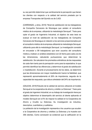 su vez permitió determinar que verídicamente la percepción que tienen
los clientes con respecto a la calidad del servicio prestado por la
empresa Transportes del Quindío es de 3,423
(CARRANZA, y otros, 2019) “Nivel de satisfacción de los trabajadores
de Compañía Cervecera de Nicaragua que asisten al consultorio
médico de la empresa, utilizando la metodología Servqual”. Tesis para
optar el grado de Ingeniería Industrial, el objetivo de esta tesis es
evaluar el nivel de satisfacción de los trabajadores de Compañía
Cervecera de Nicaragua en relación a los servicios proporcionados por
el consultorio médico de la empresa utilizando la metodología Servqual.
utilizando para ello la metodología Servqual. La investigación consistió
en encuestar a 89 trabajadores que eran usuarios del consultorio
médico y realizar un análisis estadístico con 22 ítems para cada una de
las dimensiones, calculando puntuaciones que determinan la
satisfacción. Se calcularon los promedios aritméticos de las respuestas
de cada ítem tanto para la percepción como para la expectativa, lo que
permitió identificar las diferencias y determinar el grado de satisfacción
o insatisfacción. Durante el procesamiento de los datos, se determinó
que las dimensiones con mayor insatisfacción fueron la fiabilidad, que
representó aproximadamente el 26% de importancia, seguida de la
capacidad de respuesta, que obtuvo alrededor del 24% de importancia.
(GALEAS, 2018)“Estudio de la calidad de servicio utilizando el modelo
Servqual en la cooperativa de ahorro y crédito La Dolorosa”. Tesis para
el grado de Ingeniero Industrial, en su trabajo de investigación tiene por
objetivo determinar el desempeño del servicio al cliente aplicando el
modelo Servqual con el fin de mejorar la calidad en la Cooperativa de
Ahorro y Crudito La Dolorosa. Su investigación es inductiva,
descriptiva, cuantitativa y cualitativa.
La población de la investigación representa a los usuarios que acuden
a la Cooperativa de ahorros y créditos La Dolorosa y la muestra son
356 clientes. Como conclusión se evidenció que la calificación en la
 