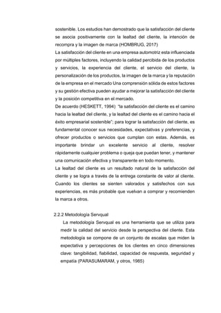sostenible. Los estudios han demostrado que la satisfacción del cliente
se asocia positivamente con la lealtad del cliente, la intención de
recompra y la imagen de marca (HOMBRUG, 2017)
La satisfacción del cliente en una empresa automotriz esta influenciada
por múltiples factores, incluyendo la calidad percibida de los productos
y servicios, la experiencia del cliente, el servicio del cliente, la
personalización de los productos, la imagen de la marca y la reputación
de la empresa en el mercado Una comprensión sólida de estos factores
y su gestión efectiva pueden ayudar a mejorar la satisfacción del cliente
y la posición competitiva en el mercado.
De acuerdo (HESKETT, 1994) “la satisfacción del cliente es el camino
hacia la lealtad del cliente, y la lealtad del cliente es el camino hacia el
éxito empresarial sostenible”; para lograr la satisfacción del cliente, es
fundamental conocer sus necesidades, expectativas y preferencias, y
ofrecer productos o servicios que cumplan con estas. Además, es
importante brindar un excelente servicio al cliente, resolver
rápidamente cualquier problema o queja que puedan tener, y mantener
una comunicación efectiva y transparente en todo momento.
La lealtad del cliente es un resultado natural de la satisfacción del
cliente y se logra a través de la entrega constante de valor al cliente.
Cuando los clientes se sienten valorados y satisfechos con sus
experiencias, es más probable que vuelvan a comprar y recomienden
la marca a otros.
2.2.2 Metodología Servqual
La metodología Servqual es una herramienta que se utiliza para
medir la calidad del servicio desde la perspectiva del cliente. Esta
metodología se compone de un conjunto de escalas que miden la
expectativa y percepciones de los clientes en cinco dimensiones
clave: tangibilidad, fiabilidad, capacidad de respuesta, seguridad y
empatía (PARASUMARAM, y otros, 1985)
 