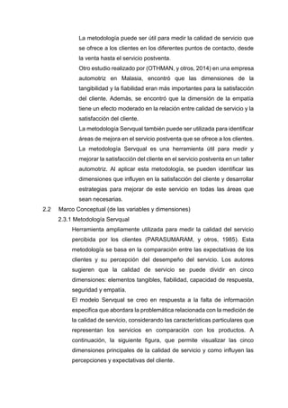 La metodología puede ser útil para medir la calidad de servicio que
se ofrece a los clientes en los diferentes puntos de contacto, desde
la venta hasta el servicio postventa.
Otro estudio realizado por (OTHMAN, y otros, 2014) en una empresa
automotriz en Malasia, encontró que las dimensiones de la
tangibilidad y la fiabilidad eran más importantes para la satisfacción
del cliente. Además, se encontró que la dimensión de la empatía
tiene un efecto moderado en la relación entre calidad de servicio y la
satisfacción del cliente.
La metodología Servqual también puede ser utilizada para identificar
áreas de mejora en el servicio postventa que se ofrece a los clientes.
La metodología Servqual es una herramienta útil para medir y
mejorar la satisfacción del cliente en el servicio postventa en un taller
automotriz. Al aplicar esta metodología, se pueden identificar las
dimensiones que influyen en la satisfacción del cliente y desarrollar
estrategias para mejorar de este servicio en todas las áreas que
sean necesarias.
2.2 Marco Conceptual (de las variables y dimensiones)
2.3.1 Metodología Servqual
Herramienta ampliamente utilizada para medir la calidad del servicio
percibida por los clientes (PARASUMARAM, y otros, 1985). Esta
metodología se basa en la comparación entre las expectativas de los
clientes y su percepción del desempeño del servicio. Los autores
sugieren que la calidad de servicio se puede dividir en cinco
dimensiones: elementos tangibles, fiabilidad, capacidad de respuesta,
seguridad y empatía.
El modelo Servqual se creo en respuesta a la falta de información
especifica que abordara la problemática relacionada con la medición de
la calidad de servicio, considerando las características particulares que
representan los servicios en comparación con los productos. A
continuación, la siguiente figura, que permite visualizar las cinco
dimensiones principales de la calidad de servicio y como influyen las
percepciones y expectativas del cliente.
 
