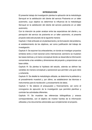 INTRODUCCION
El presente trabajo de investigación plantea la aplicación de la metodología
Servqual en la satisfacción del cliente del servicio Postventa en un taller
automotriz, cuyo objetivo es determinar la influencia de la metodología
Servqual en la satisfacción del cliente del servicio postventa en un taller
automotriz.
Con la intención de poder analizar entre las expectativas del cliente y su
percepción del servicio de postventa en un taller automotriz, el presente
proyecto está estructurado de la siguiente manera:
Capítulo I: Está enfocado en el planteamiento y la formulación del problema,
el establecimiento de los objetivos, así como justificación del trabajo de
investigación.
Capitulo II: Se exponen los antecedentes, en donde se investigan proyectos
similares tanto a nivel nacional como internacional; asimismo se muestran
las bases teóricas y el marco conceptual donde se desarrolla la información
concerniente a las variables y dimensiones del proyecto y proporcionan una
base sólida.
Capitulo III: Se plantea la hipótesis del estudio, además se definen las
variables de manera conceptual y operacional que permiten una guía clara
y coherente.
Capitulo IV: Se detalla la metodología utilizada, se determina la población y
el procedimiento muestral y, por último, se establecieron las técnicas e
instrumentos para la recolección y procesamiento de datos.
Capitulo V: Se elabora el presupuesto y financiamiento, así como el
cronograma de ejecución de la investigación que permitirá planificar y
controlar las actividades diferentes.
Capítulo VI: Se muestran las referencias bibliográficas y anexos
correspondientes, con el objetivo de mostrar fuentes de la información
utilizadas y los documentos adicionales que complementan el proyecto.
 