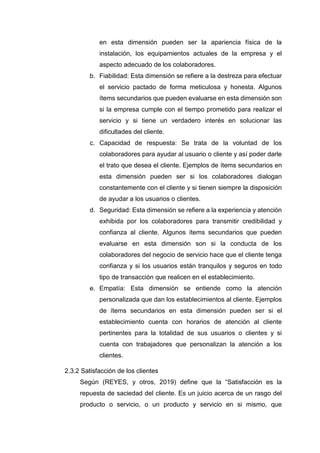 en esta dimensión pueden ser la apariencia física de la
instalación, los equipamientos actuales de la empresa y el
aspecto adecuado de los colaboradores.
b. Fiabilidad: Esta dimensión se refiere a la destreza para efectuar
el servicio pactado de forma meticulosa y honesta. Algunos
ítems secundarios que pueden evaluarse en esta dimensión son
si la empresa cumple con el tiempo prometido para realizar el
servicio y si tiene un verdadero interés en solucionar las
dificultades del cliente.
c. Capacidad de respuesta: Se trata de la voluntad de los
colaboradores para ayudar al usuario o cliente y así poder darle
el trato que desea el cliente. Ejemplos de ítems secundarios en
esta dimensión pueden ser si los colaboradores dialogan
constantemente con el cliente y si tienen siempre la disposición
de ayudar a los usuarios o clientes.
d. Seguridad: Esta dimensión se refiere a la experiencia y atención
exhibida por los colaboradores para transmitir credibilidad y
confianza al cliente. Algunos ítems secundarios que pueden
evaluarse en esta dimensión son si la conducta de los
colaboradores del negocio de servicio hace que el cliente tenga
confianza y si los usuarios están tranquilos y seguros en todo
tipo de transacción que realicen en el establecimiento.
e. Empatía: Esta dimensión se entiende como la atención
personalizada que dan los establecimientos al cliente. Ejemplos
de ítems secundarios en esta dimensión pueden ser si el
establecimiento cuenta con horarios de atención al cliente
pertinentes para la totalidad de sus usuarios o clientes y si
cuenta con trabajadores que personalizan la atención a los
clientes.
2.3.2 Satisfacción de los clientes
Según (REYES, y otros, 2019) define que la “Satisfacción es la
repuesta de saciedad del cliente. Es un juicio acerca de un rasgo del
producto o servicio, o un producto y servicio en si mismo, que
 