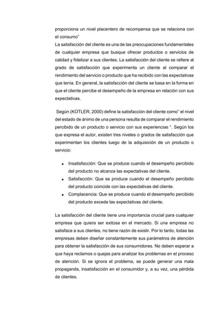 proporciona un nivel placentero de recompensa que se relaciona con
el consumo”
La satisfacción del cliente es una de las preocupaciones fundamentales
de cualquier empresa que busque ofrecer productos o servicios de
calidad y fidelizar a sus clientes. La satisfacción del cliente se refiere al
grado de satisfacción que experimenta un cliente al comparar el
rendimiento del servicio o producto que ha recibido con las expectativas
que tenía. En general, la satisfacción del cliente se basa en la forma en
que el cliente percibe el desempeño de la empresa en relación con sus
expectativas.
Según (KOTLER, 2000) define la satisfacción del cliente como” el nivel
del estado de ánimo de una persona resulta de comparar el rendimiento
percibido de un producto o servicio con sus experiencias “. Según los
que expresa el autor, existen tres niveles o grados de satisfacción que
experimentan los clientes luego de la adquisición de un producto o
servicio:
 Insatisfacción: Que se produce cuando el desempeño percibido
del producto no alcanza las expectativas del cliente.
 Satisfacción: Que se produce cuando el desempeño percibido
del producto coincide con las expectativas del cliente.
 Complacencia: Que se produce cuando el desempeño percibido
del producto excede las expectativas del cliente.
La satisfacción del cliente tiene una importancia crucial para cualquier
empresa que quiera ser exitosa en el mercado. Si una empresa no
satisface a sus clientes, no tiene razón de existir. Por lo tanto, todas las
empresas deben diseñar constantemente sus parámetros de atención
para obtener la satisfacción de sus consumidores. No deben esperar a
que haya reclamos o quejas para analizar los problemas en el proceso
de atención. Si se ignora el problema, se puede generar una mala
propaganda, insatisfacción en el consumidor y, a su vez, una pérdida
de clientes.
 