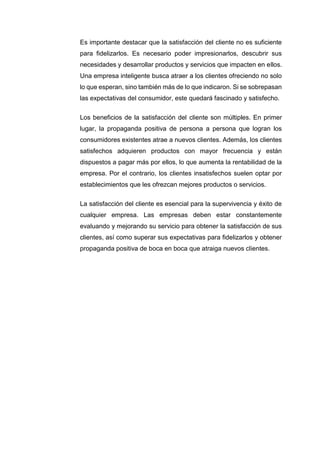 Es importante destacar que la satisfacción del cliente no es suficiente
para fidelizarlos. Es necesario poder impresionarlos, descubrir sus
necesidades y desarrollar productos y servicios que impacten en ellos.
Una empresa inteligente busca atraer a los clientes ofreciendo no solo
lo que esperan, sino también más de lo que indicaron. Si se sobrepasan
las expectativas del consumidor, este quedará fascinado y satisfecho.
Los beneficios de la satisfacción del cliente son múltiples. En primer
lugar, la propaganda positiva de persona a persona que logran los
consumidores existentes atrae a nuevos clientes. Además, los clientes
satisfechos adquieren productos con mayor frecuencia y están
dispuestos a pagar más por ellos, lo que aumenta la rentabilidad de la
empresa. Por el contrario, los clientes insatisfechos suelen optar por
establecimientos que les ofrezcan mejores productos o servicios.
La satisfacción del cliente es esencial para la supervivencia y éxito de
cualquier empresa. Las empresas deben estar constantemente
evaluando y mejorando su servicio para obtener la satisfacción de sus
clientes, así como superar sus expectativas para fidelizarlos y obtener
propaganda positiva de boca en boca que atraiga nuevos clientes.
 