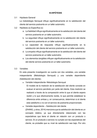 III.HIPÓTESIS
3.1 Hipótesis General
La metodología Servqual influye significativamente en la satisfacción del
cliente del servicio postventa en un taller automotriz.
3.2 Hipótesis (s) Específica (s)
a. La fiabilidad influye significativamente en la satisfacción del cliente del
servicio postventa en un taller automotriz.
b. La seguridad influye significativamente en la satisfacción del cliente
del servicio postventa en un taller automotriz.
c. La capacidad de respuesta influye significativamente en la
satisfacción del cliente del servicio postventa en un taller automotriz.
d. La empatía influye significativamente en la satisfacción del cliente del
servicio postventa en un taller automotriz.
e. Los elementos tangibles influyen significativamente en la satisfacción
del cliente servicio postventa en un taller automotriz.
3.3 Variables
En esta presente investigación se cuenta con dos variables, una variable
independiente (Metodología Servqual) y una variable dependiente
(Satisfacción del cliente).
 Variable independiente- Metodología Servqual
El modelo de la medición de la satisfacción del cliente consiste en
evaluar el servicio percibido por parte del cliente. Esta medición se
realizará a través de la comparación entre lo que el cliente espera
recibir y lo que efectivamente recibe, lo que permite establecer la
diferencia entre ambas y, en consecuencia, determinar si el cliente
esta satisfecho o no con el servicio de postventa proporcionado.
 Variable dependiente – Satisfacción del cliente
(ZHANG, y otros, 2014) menciona que la satisfacción del cliente es un
concepto relativo, ya que directamente relacionado con las
expectativas que tiene el cliente en relación con un producto o
servicio. Si un producto o servicio no cumple con las expectativas del
cliente, es probable que su nivel de satisfacción sea bajo. Por otro
 