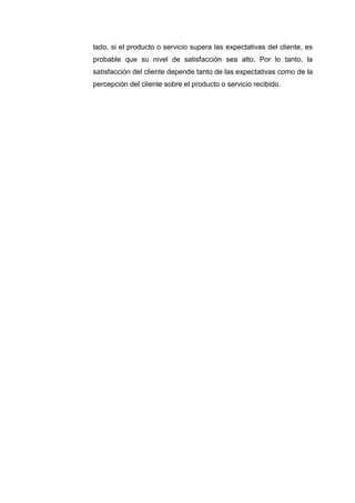 lado, si el producto o servicio supera las expectativas del cliente, es
probable que su nivel de satisfacción sea alto. Por lo tanto, la
satisfacción del cliente depende tanto de las expectativas como de la
percepción del cliente sobre el producto o servicio recibido.
 