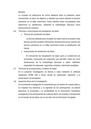 Muestra
La muestra se selecciona de forma aleatoria entre la población antes
mencionada, es decir, se eligieron a clientes que hayan utilizado el servicio
postventa en el taller automotriz. Estos clientes serán encuestados para
determinar su satisfacción, utilizando la metodología Servqual como
herramienta de medición.
4.6 Técnicas e instrumentos de recopilación de datos
 Técnica de recolección de datos
La técnica utilizada para recopilar los datos será la encuesta. Esta
técnica permite recopilar información directamente de los clientes del
servicio postventa en un taller automotriz sobre la satisfacción del
cliente.
 Instrumentos de recolección de datos
El instrumento de recopilación de datos será un cuestionario de
encuestas, compuesta por preguntas que permitan medir las cinco
dimensiones de la metodología Servqual a saber: fiabilidad,
capacidad de respuesta, seguridad, empatía y elementos tangibles.
4.7 Técnicas de procesamiento y análisis de datos
En la presente investigación se llevará a cabo mediante el software
estadístico SPSS V26 y Excel, donde se clasificarán, tabularán y la
presentación de resultados.
4.8 Aspectos éticos de la investigación
En la presente investigación es importante que se realice de manera ética y
se respeten los derechos y la dignidad de los participantes; se deberá
garantizar la privacidad y la confiabilidad de la información recopilada,
protegiendo a los participantes de cualquier daño, ser honesta y transparente
en el manejo de los datos con el uso ético de la información divulgada.
 