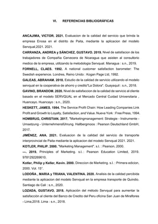 VI. REFERENCIAS BIBLIOGRÁFICAS
ANCAJIMA, VICTOR. 2021. Evaluacion de la calidad del servicio que brinda la
empresa Enosa en el distrito de Paita, mediante la aplicacion del modelo
Servqual,2021. 2021.
CARRANZA, ANDREA y SÁNCHEZ, GUSTAVO. 2019. Nivel de satisfacion de los
trabajadores de Compañia Cervecera de Nicaragua que asisten al consultorio
medico de la empresa, utilizando la metodologia Servqual. Managua : s.n., 2019.
FORNELL, CLAES. 1992. A national customer satisfaction barometer: The
Swedish experience. Londres, Reino Unido : Kogan Page Ltd, 1992.
GALEAS, ABRAHAM. 2018. Estudio de la calidad de servicio utilizando el modelo
servqual en la cooperativa de ahorro y credito"La Dolora". Guayaquil : s.n., 2018.
GAVINO, BRANDOM. 2020. Nivel de satisfaccion de la calidad de servicio al cliente
basado en el modelo SERVQUAL en el Mercado Central Cuidad Universitaria ,
Huancayo. Huancayo : s.n., 2020.
HESKETT, JAMES. 1994. The Service Profit Chain: How Leading Companies Link
Profit and Growth to Loyalty, Satisfaction, and Value. Nueva York : Free Press, 1994.
HOMBRUG, CHRISTIAN. 2017. "Marketingmanagement: Strategie - Instrumente -
Umsetzung - Unternehmensführung. Hallbergmoos : Pearson Deutschland GmbH,
2017.
JIMÉNEZ, ANA. 2021. Evaluacion de la calidad del servicio de transporte
interprovincial de Paita mediante la aplicacion del modelo Servqual 2021. 2021.
KOTLER, PHILIP. 2000. "Marketing Management". s.l. : Pearson, 2000.
—. 2019. Principles of Marketing. s.l. : Pearson Education Limited, 2019.
9781292269610.
Kotler, Philip y Keller, Kevin. 2000. Direccion de Marketing. s.l. : Primera edicion,
2000. Vol. 15°.
LODOÑA , MARIA y TRIANA, VALENTINA. 2020. Analisis de la calidad percibida
mediante la aplicacion del modelo Servqual en la empresa transporte de Quindio.
Santiago de Cali : s.n., 2020.
LOZADA, GUSTAVO. 2018. Aplicación del método Servqual para aumentar la
satisfacción al cliente del Banco de Credito del Peru oficina San Juan de Miraflores
- Lima,2018. Lima : s.n., 2018.
 