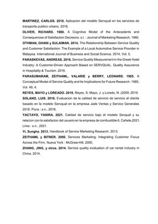 MARTINEZ, CARLOS. 2018. Aplicacion del modelo Servqual en los servicios de
transporte publico urbano. 2018.
OLIVER, RICHARD. 1980. A Cognitive Model of the Antecedents and
Consequences of Satisfaction Decisions. s.l. : Journal of Marketing Research, 1980.
OTHMAN, GHANI y SULAIMAN. 2014. The Relationship Between Service Quality
and Customer Satisfaction: The Example of a Local Automotive Service Provider in
Malaysia. International Journal of Business and Social Science. 2014, Vol. 5.
PARASKEVAS, ANDREAS. 2016. Service Quality Measurement in the Greek Hotel
Industry: A Customer-Driven Approach Based on SERVQUAL. Quality Assurance
in Hospitality & Tourism. 2016.
PARASUMARAM, ZEITHAML, VALARIE y BERRY, LEONARD. 1985. A
Conceptual Model of Service Quality and Its Implications for Future Research. 1985,
Vol. 49, 4.
REYES, MAYO y LOREADO. 2019. Reyes, S; Mayo, J. y Loredo, N. (2009. 2019.
SOLANO, LUIS. 2018. Evaluacion de la calidad de servicio de servicio al cliente
basado en la modelo Servqual en la empresa Jade Ventas y Servico Generales
2018. Piura : s.n., 2018.
YACTAYO, YANIRA. 2021. Calidad de servicio bajo el modelo Sevqual y su
relacion con la satisfacion del usuario en la empresa de combustible 6, Cañete,2021.
Lima : s.n., 2021.
Yi, Sungha. 2013. Handbook of Service Marketing Research. 2013.
ZEITHAML y BITNER. 2000. Services Marketing: Integrating Customer Focus
Across the Firm. Nueva York : McGraw-Hill, 2000.
ZHANG, JING, y otros. 2014. Service quality evaluation of car rental industry in
China. 2014.
 