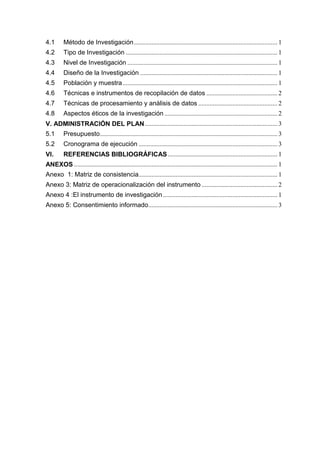 4.1 Método de Investigación......................................................................................... 1
4.2 Tipo de Investigación .............................................................................................. 1
4.3 Nivel de Investigación ............................................................................................. 1
4.4 Diseño de la Investigación ..................................................................................... 1
4.5 Población y muestra................................................................................................ 1
4.6 Técnicas e instrumentos de recopilación de datos ............................................ 2
4.7 Técnicas de procesamiento y análisis de datos ................................................. 2
4.8 Aspectos éticos de la investigación ...................................................................... 2
V. ADMINISTRACIÓN DEL PLAN .................................................................................. 3
5.1 Presupuesto.............................................................................................................. 3
5.2 Cronograma de ejecución ...................................................................................... 3
VI. REFERENCIAS BIBLIOGRÁFICAS.................................................................... 1
ANEXOS .............................................................................................................................. 1
Anexo 1: Matriz de consistencia...................................................................................... 1
Anexo 3: Matriz de operacionalización del instrumento ............................................... 2
Anexo 4 :El instrumento de investigación....................................................................... 1
Anexo 5: Consentimiento informado................................................................................ 3
 