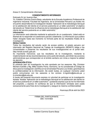 Anexo 5: Consentimiento informado
CONSENTIMIENTO INFORMADO
Estimado Sr (a), buenos días:
Yo, Estefani Carmina Guerra Barja, estudiante de la Escuela Académico Profesional de
Ingeniería Industrial, Facultad de Ingeniería. de la Universidad Peruana Los Andes me
encuentro desarrollando la investigación titulada “Aplicación de la metodología Servqual
en la satisfacción del cliente en el servicio postventa en un taller automotriz” el objetivo
del estudio es “Determinar la influencia de la metodología Servqual en la satisfacción del
cliente del servicio postventa en un taller automotriz.”
información
La información será obtenida mediante la aplicación de un cuestionario. Usted está en
libertad de no responder el cuestionario parcial o totalmente. La información que pudiera
haber otorgado hasta ese momento no formará parte de los resultados finales de la
investigación.
RESULTADOS
Todos los resultados del estudio serán de acceso público, el estado peruano por
intermedio del Registro Nacional de Trabajo de Investigación (RENATI) obliga a las
Universidades a presentar los resultados de sus investigaciones en el portal web:
http://renati.sunedu.gob.pe/.
Es importante mencionar, que los resultados de la investigación, mediante la
implementación de las recomendaciones como parte del estudio, permitirán las acciones
administrativas que correspondan en el ámbito sanitario con miras a mejorar la calidad
de atención.
APROBACIÓN ÉTICA
El presente plan de investigación ha sido aprobado por los asesores: Mg. Christian
Montero Estrella y Mg. Milka Godiño Poma. Asimismo, se ha considerado el Código de
ética para la investigación científica en la Universidad Peruana Los Andes; garantizamos
la confidencialidad de la información. De existir dudas, en cualquier momento usted
podrá comunicarse con los asesores a los correos d.mgodino@pla.edu.pe y
d.cmontero@pla.edu.pe.
A través del presente documento expreso mi voluntad de participar en la investigación
titulada “titulada “Aplicación de la metodología Servqual en la satisfacción del cliente en
el servicio postventa en un taller automotriz”, quedando expreso que se me ha informado
del propósito, y expreso mi confianza de que la información brindada será usada
exclusivamente para fines de la investigación y asegure la máxima confidencialidad
Huancayo,09.de abril de 2023
___________________________________
FIRMA DEL PARTICIPANTE
DNI: 73141954
___________________________________
………………………………………..
Estefani Carmina Guerra Barja
 