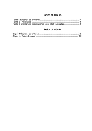 INDICE DE TABLAS
Tabla 1: Evidencia del problema ............................................................................ 7
Tabla 2. Presupuesto ............................................................................................ 3
Tabla 3. Cronograma de ejecuciones enero 2023 - junio 2023............................. 3
INDICE DE FIGURA
Figura 1:Diagrama de Ishikawa.............................................................................. 8
Figura 2: Modelo Servqual .................................................................................. 20
 