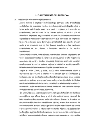 I. PLANTEAMIENTO DEL PROBLEMA
1.1 Descripción de la realidad problemática
A nivel mundial el empleo de la metodología Servqual se ha diversificado
en todo tipo de empresas, muchos investigadores han indagado sobre el
tema; esta metodología sirve para medir y mejorar, a través de las
expectativas y percepciones de los clientes, calidad de servicio que les
brindan las empresas. Según diversos estudios, muchos consumidores han
expresado la insatisfacción con los servicios que reciben de las empresas,
lo que ha conllevado a una disminución en la lealtad. Esto se debe en gran
parte a las empresas que no han logrado adaptarse a las crecientes
expectativas de los clientes y brindarles experiencia del servicio
memorables.
En el ámbito nacional, esta realidad problemática también se presenta en
varios sectores como el de la atención al cliente, donde la falta de personal
capacitado es común. Muchas empresas de servicio postventa compiten
en el mercado lo que los obliga a mejorar la calidad de servicio con el fin
de lograr la satisfacción del cliente y con ello la fidelización.
Según el autor (Kotler, y otros, 2000) habla extensamente sobre la
importancia del servicio al cliente y su relación con la satisfacción y
fidelización de los clientes lo cual destaca la importancia de crear en cada
punto de contacto en la empresa, lo que incluye el servicio al cliente. Señala
que la satisfacción del cliente es fundamental para la lealtad y la retención
de clientes, y que el servicio al cliente puede ser una fuente de ventaja
competitiva si se gestión adecuadamente.
En un mundo cada vez más competitivo, la baja satisfacción del cliente es
un problema que afecta tanto a nivel internacional como nacional. La
competencia en los mercados se ha intensificado, lo que ha llevado a las
empresas a centrarse en la reducción de costos y a descuidar la calidad del
servicio al cliente. Esto ha dado lugar a una mayor insatisfacción del cliente
y a una disminución de la fidelización del cliente. Además, la globalización
ha llevado a que los clientes tengan una mayor variedad de opciones para
satisfacer sus necesidades, lo que ha aumentado su poder su negociación.
 