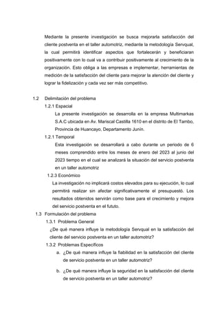 Mediante la presente investigación se busca mejorarla satisfacción del
cliente postventa en el taller automotriz, mediante la metodología Servqual,
la cual permitirá identificar aspectos que fortalecerán y beneficiaran
positivamente con lo cual va a contribuir positivamente al crecimiento de la
organización. Esto obliga a las empresas e implementar, herramientas de
medición de la satisfacción del cliente para mejorar la atención del cliente y
lograr la fidelización y cada vez ser más competitivo.
1.2 Delimitación del problema
1.2.1 Espacial
La presente investigación se desarrolla en la empresa Multimarkas
S.A.C ubicada en Av. Mariscal Castilla 1610 en el distrito de El Tambo,
Provincia de Huancayo, Departamento Junín.
1.2.1 Temporal
Esta investigación se desarrollará a cabo durante un periodo de 6
meses comprendido entre los meses de enero del 2023 al junio del
2023 tiempo en el cual se analizará la situación del servicio postventa
en un taller automotriz
1.2.3 Económico
La investigación no implicará costos elevados para su ejecución, lo cual
permitirá realizar sin afectar significativamente el presupuestó. Los
resultados obtenidos servirán como base para el crecimiento y mejora
del servicio postventa en el fututo.
1.3 Formulación del problema
1.3.1 Problema General
¿De qué manera influye la metodología Servqual en la satisfacción del
cliente del servicio postventa en un taller automotriz?
1.3.2 Problemas Específicos
a. ¿De qué manera influye la fiabilidad en la satisfacción del cliente
de servicio postventa en un taller automotriz?
b. ¿De qué manera influye la seguridad en la satisfacción del cliente
de servicio postventa en un taller automotriz?
 