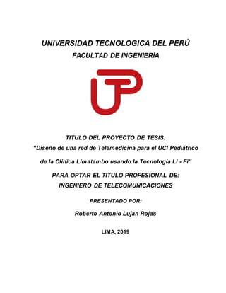 UNIVERSIDAD TECNOLOGICA DEL PERÚ
FACULTAD DE INGENIERÍA
TITULO DEL PROYECTO DE TESIS:
“Diseño de una red de Telemedicina para el UCI Pediátrico
de la Clinica Limatambo usando la Tecnología Li - Fi”
PARA OPTAR EL TITULO PROFESIONAL DE:
INGENIERO DE TELECOMUNICACIONES
PRESENTADO POR:
Roberto Antonio Lujan Rojas
LIMA, 2019
 