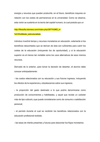 energía y recursos que puedan producirle, en el futuro, beneficios mayores en

relación con los costos de permanencia en la universidad. Como se observa,

esta visión se sustenta en la teoría del capital humano, la cual postula que un


http://filosofia.idoneos.com/index.php/367743#El_m

%C3%A9todo_estructuralista


individuo invertirá tiempo y recursos monetarios en educación, solamente si los

beneficios descontados que se derivan de ésta son suficientes para cubrir los

costos de la educación (incluyendo los de oportunidad), y si la educación

superior es al menos tan rentable como los usos alternativos de esos mismos

recursos.


Derivado de lo anterior, para tomar la decisión de desertar, el alumno debe

conocer anticipadamente:


- los costos relacionados con su educación y sus futuros ingresos, incluyendo

los efectos de la experiencia y obsolescencia sobre sus ingresos;


- la proporción del gasto destinado a lo que podría denominarse como

producción de conocimientos y habilidades, y aquel que reviste un carácter

más de tipo cultural y que puede considerarse como de consumo o satisfacción

personal;


- el período durante el cual se recibirán los beneficios relacionados con la

educación profesional recibida;


- las tasas de interés presentes y futuras para descontar los flujos monetarios
 