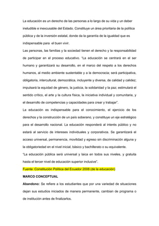 La educación es un derecho de las personas a lo largo de su vida y un deber

ineludible e inexcusable del Estado. Constituye un área prioritaria de la política

pública y de la inversión estatal, donde da la garantía de la igualdad que es

indispensable para el buen vivir.

Las personas, las familias y la sociedad tienen el derecho y la responsabilidad

de participar en el proceso educativo. “La educación se centrará en el ser

humano y garantizará su desarrollo, en el marco del respeto a los derechos

humanos, al medio ambiente sustentable y a la democracia; será participativa,

obligatoria, intercultural, democrática, incluyente y diversa, de calidad y calidez;

impulsará la equidad de género, la justicia, la solidaridad y la paz; estimulará el

sentido crítico, el arte y la cultura física, la iniciativa individual y comunitaria, y

el desarrollo de competencias y capacidades para crear y trabajar”.

La educación es indispensable para el conocimiento, el ejercicio de los

derechos y la construcción de un país soberano, y constituye un eje estratégico

para el desarrollo nacional. La educación responderá al interés público y no

estará al servicio de intereses individuales y corporativos. Se garantizará el

acceso universal, permanencia, movilidad y egreso sin discriminación alguna y

la obligatoriedad en el nivel inicial, básico y bachillerato o su equivalente.

“La educación pública será universal y laica en todos sus niveles, y gratuita

hasta el tercer nivel de educación superior inclusive”.

Fuente :Constitución Política del Ecuador 2008 (de la educación)

MARCO CONCEPTUAL

Abandono: Se refiere a los estudiantes que por una variedad de situaciones

dejan sus estudios iniciados de manera permanente, cambian de programa o

de institución antes de finalizarlos.
 