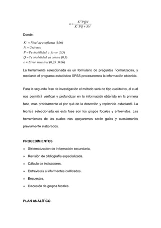 K 2 PQN
                                    n=
                                         K 2 PQ + Ne 2

Donde;

K 2 = Nivel de confianza (1,96)
N = Universo
P = Pr obabilidad a favor (0,5)
Q = Pr obabilidad en contra (0,5)
e = Error muestral (0,05 ; 0.06)

La herramienta seleccionada es un formulario de preguntas normalizadas, y
mediante el programa estadístico SPSS procesaremos la información obtenida.



Para la segunda fase de investigación el método será de tipo cualitativo, el cual

nos permitirá verificar y profundizar en la información obtenida en la primera

fase, más precisamente el por qué de la deserción y repitencia estudiantil. La

técnica seleccionada en esta fase son los grupos focales y entrevistas. Las

herramientas de las cuales nos apoyaremos serán guías y cuestionarios

previamente elaborados.



PROCEDIMIENTOS

   Sistematización de información secundaria.

   Revisión de bibliografía especializada.

   Cálculo de indicadores.

   Entrevistas a informantes calificados.

   Encuestas.

   Discusión de grupos focales.



PLAN ANALÍTICO
 
