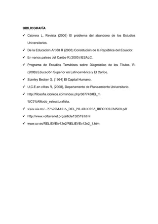 BIBLIOGRAFÍA

 Cabrera L, Revista (2006) El problema del abandono de los Estudios

   Universitarios.

 De la Educación Art.68 R (2008) Constitución de la República del Ecuador.

 En varios países del Caribe R,(2005) IESALC.

 Programa de Estudios Temáticos sobre Diagnóstico de los Títulos. R,

   (2008) Educación Superior en Latinoamérica y El Caribe.

 Stanley Becker G. (1964) El Capital Humano.

 U.C.E.en cifras R, (2008), Departamento de Planeamiento Universitario.

 http://filosofia.idoneos.com/index.php/367743#El_m

   %C3%A9todo_estructuralista.

 www.uia.mx/.../5.%20MARIA_DEL_PILARLOPEZ_IBEOFORUMNO8.pdf

 http://www.voltairenet.org/article158519.html

 www.uv.es/RELIEVE/v12n2/RELIEVEv12n2_1.htm
 
