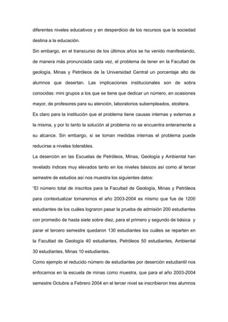 diferentes niveles educativos y en desperdicio de los recursos que la sociedad

destina a la educación.

Sin embargo, en el transcurso de los últimos años se ha venido manifestando,

de manera más pronunciada cada vez, el problema de tener en la Facultad de

geología, Minas y Petróleos de la Universidad Central un porcentaje alto de

alumnos que desertan. Las implicaciones institucionales son de sobra

conocidas: mini grupos a los que se tiene que dedicar un número, en ocasiones

mayor, de profesores para su atención, laboratorios subempleados, etcétera.

Es claro para la institución que el problema tiene causas internas y externas a

la misma, y por lo tanto la solución al problema no se encuentra enteramente a

su alcance. Sin embargo, si se toman medidas internas el problema puede

reducirse a niveles tolerables.

La deserción en las Escuelas de Petróleos, Minas, Geología y Ambiental han

revelado índices muy elevados tanto en los niveles básicos así como al tercer

semestre de estudios así nos muestra los siguientes datos:

“El número total de inscritos para la Facultad de Geología, Minas y Petróleos

para contextualizar tomaremos el año 2003-2004 es mismo que fue de 1200

estudiantes de los cuáles lograron pasar la prueba de admisión 200 estudiantes

con promedio de hasta siete sobre diez, para el primero y segundo de básica y

parar el tercero semestre quedaron 130 estudiantes los cuáles se reparten en

la Facultad de Geología 40 estudiantes, Petróleos 50 estudiantes, Ambiental

30 estudiantes, Minas 10 estudiantes.

Como ejemplo el reducido número de estudiantes por deserción estudiantil nos

enfocamos en la escuela de minas como muestra, que para el año 2003-2004

semestre Octubre a Febrero 2004 en el tercer nivel se inscribieron tres alumnos
 