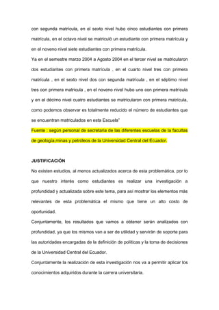 con segunda matrícula, en el sexto nivel hubo cinco estudiantes con primera

matrícula, en el octavo nivel se matriculó un estudiante con primera matrícula y

en el noveno nivel siete estudiantes con primera matrícula.

Ya en el semestre marzo 2004 a Agosto 2004 en el tercer nivel se matricularon

dos estudiantes con primera matrícula , en el cuarto nivel tres con primera

matrícula , en el sexto nivel dos con segunda matrícula , en el séptimo nivel

tres con primera matricula , en el noveno nivel hubo uno con primera matrícula

y en el décimo nivel cuatro estudiantes se matricularon con primera matrícula,

como podemos observar es totalmente reducido el número de estudiantes que

se encuentran matriculados en esta Escuela”

Fuente : según personal de secretaria de las diferentes escuelas de la facultas

de geología,minas y petróleos de la Universidad Central del Ecuador.



JUSTIFICACIÓN

No existen estudios, al menos actualizados acerca de esta problemática, por lo

que nuestro interés como estudiantes es realizar una investigación a

profundidad y actualizada sobre este tema, para así mostrar los elementos más

relevantes de esta problemática el mismo que tiene un alto costo de

oportunidad.

Conjuntamente, los resultados que vamos a obtener serán analizados con

profundidad, ya que los mismos van a ser de utilidad y servirán de soporte para

las autoridades encargadas de la definición de políticas y la toma de decisiones

de la Universidad Central del Ecuador.

Conjuntamente la realización de esta investigación nos va a permitir aplicar los

conocimientos adquiridos durante la carrera universitaria.
 